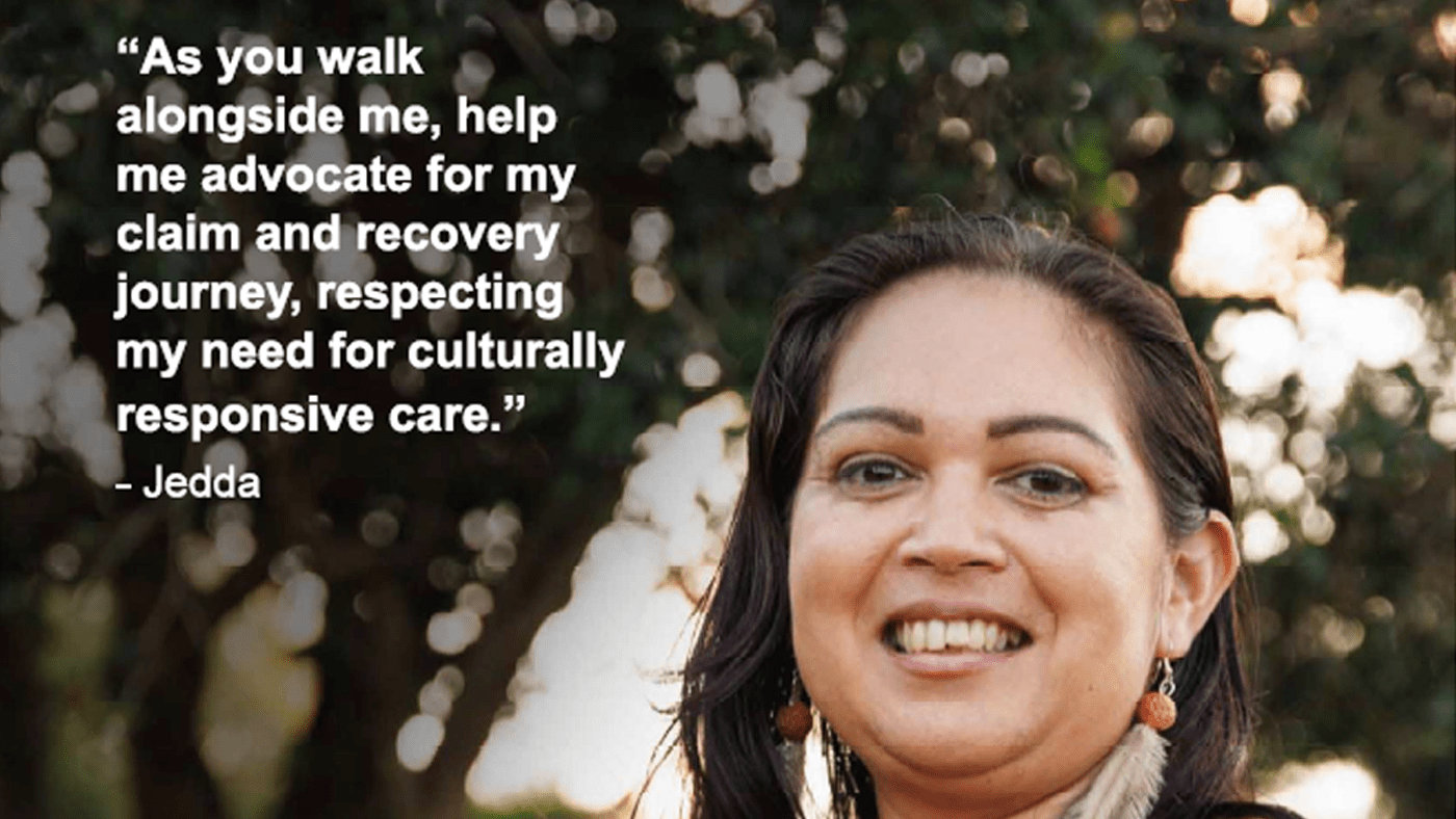 Image is a poster that shows a First Nations woman standing with trees in the background. Text on the image reads "As you walk alongside me, help me advocate for my claim and recovery journey, respecting my need to culturally responsive care." - Jedda.