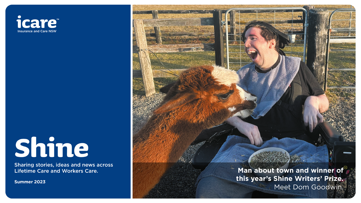 Text on the image is Shine sharing stories, ideas and news across Lifetime Care and Workers Care. Summer 2023. Image of a man in a wheelchair with an alpaca standing in front of him. Text over image reads Man about town and winner of this year's Shine Writers' Prize. Meet Dom Goodwin.